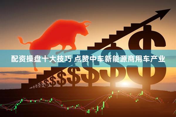 配资操盘十大技巧 点赞中车新能源商用车产业