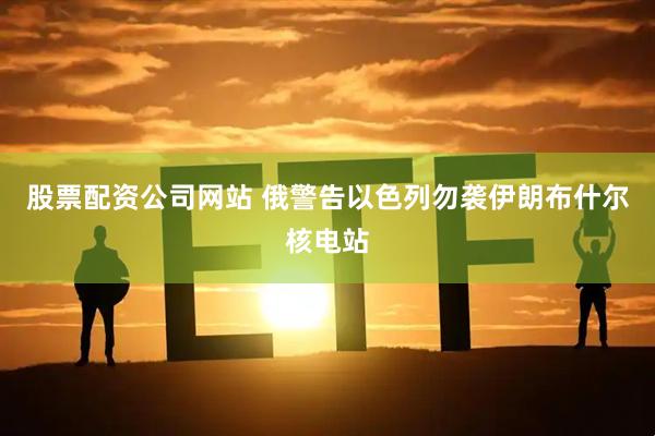 股票配资公司网站 俄警告以色列勿袭伊朗布什尔核电站