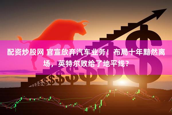配资炒股网 官宣放弃汽车业务！布局十年黯然离场，英特尔败给了地平线？