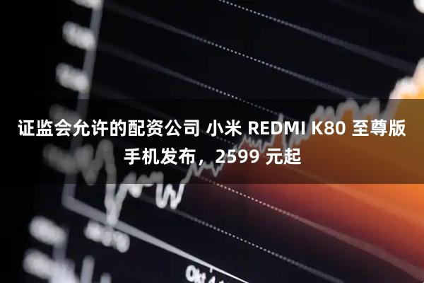 证监会允许的配资公司 小米 REDMI K80 至尊版手机发布，2599 元起