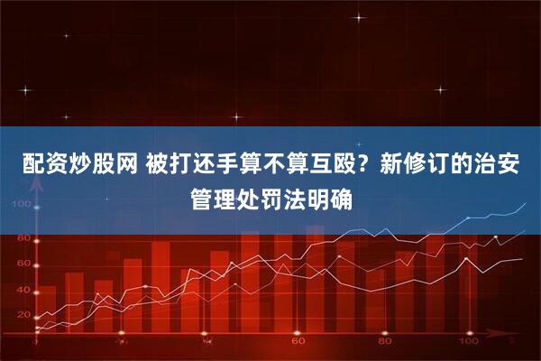 配资炒股网 被打还手算不算互殴？新修订的治安管理处罚法明确