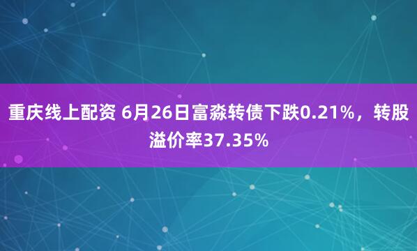 重庆线上配资 6月26日富淼转债下跌0.21%，转股溢价率37.35%