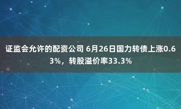 证监会允许的配资公司 6月26日国力转债上涨0.63%，转股溢价率33.3%