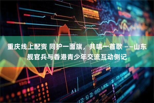 重庆线上配资 同护一面旗，共唱一首歌 ——山东舰官兵与香港青少年交流互动侧记