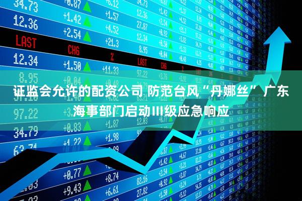 证监会允许的配资公司 防范台风“丹娜丝” 广东海事部门启动Ⅲ级应急响应