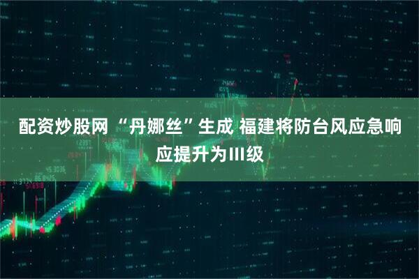 配资炒股网 “丹娜丝”生成 福建将防台风应急响应提升为Ⅲ级