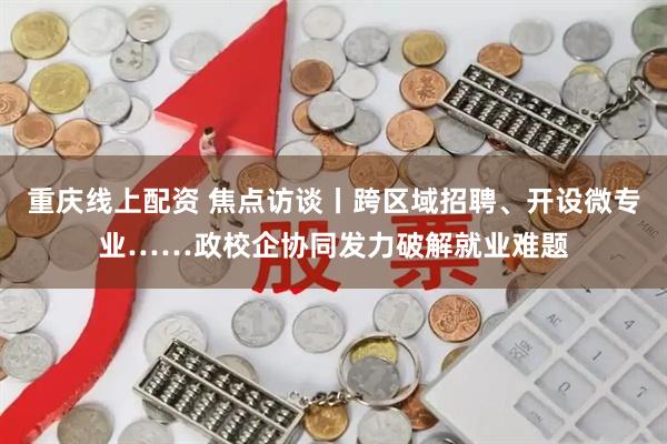 重庆线上配资 焦点访谈丨跨区域招聘、开设微专业……政校企协同发力破解就业难题