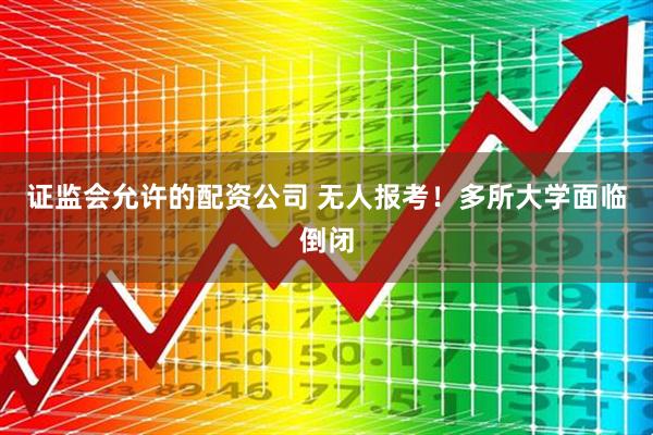 证监会允许的配资公司 无人报考！多所大学面临倒闭