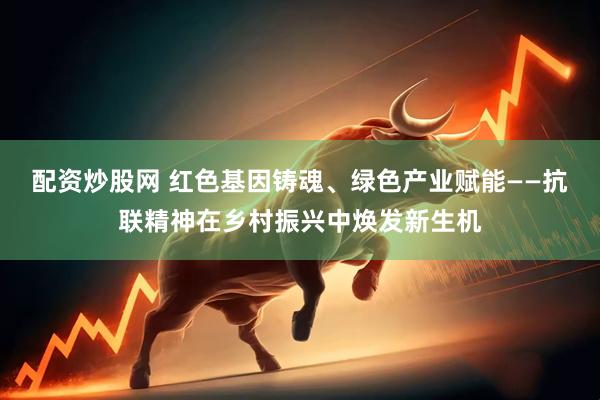 配资炒股网 红色基因铸魂、绿色产业赋能——抗联精神在乡村振兴中焕发新生机