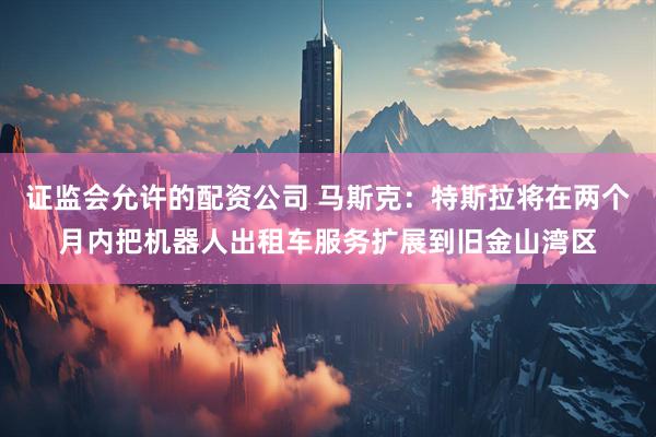 证监会允许的配资公司 马斯克：特斯拉将在两个月内把机器人出租车服务扩展到旧金山湾区