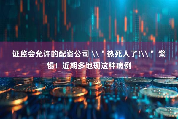 证监会允许的配资公司 \＂热死人了!\＂ 警惕！近期多地现这种病例