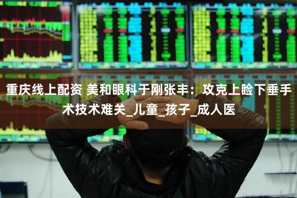 重庆线上配资 美和眼科于刚张丰：攻克上睑下垂手术技术难关_儿童_孩子_成人医