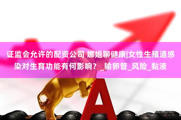 证监会允许的配资公司 娜姐聊健康|女性生殖道感染对生育功能有何影响？_输卵管_风险_黏液