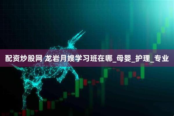 配资炒股网 龙岩月嫂学习班在哪_母婴_护理_专业