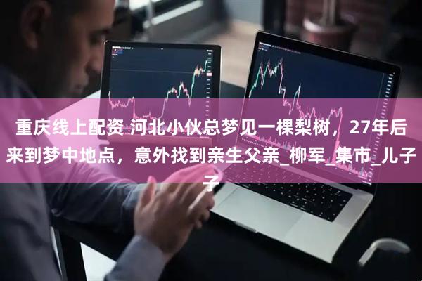 重庆线上配资 河北小伙总梦见一棵梨树，27年后来到梦中地点，意外找到亲生父亲_柳军_集市_儿子