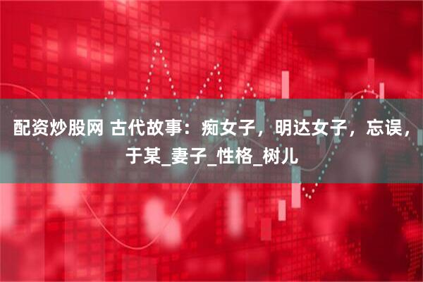 配资炒股网 古代故事：痴女子，明达女子，忘误，于某_妻子_性格_树儿