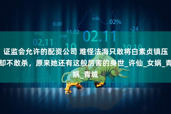 证监会允许的配资公司 难怪法海只敢将白素贞镇压，却不敢杀，原来她还有这般厉害的身世_许仙_女娲_青城
