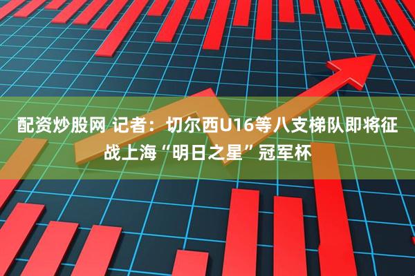 配资炒股网 记者：切尔西U16等八支梯队即将征战上海“明日之星”冠军杯