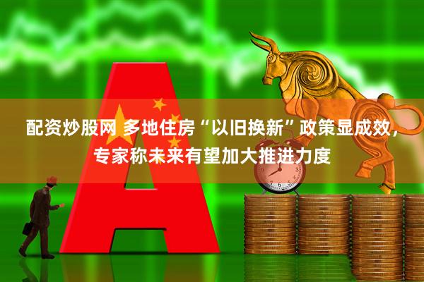 配资炒股网 多地住房“以旧换新”政策显成效，专家称未来有望加大推进力度