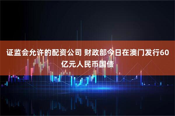 证监会允许的配资公司 财政部今日在澳门发行60亿元人民币国债
