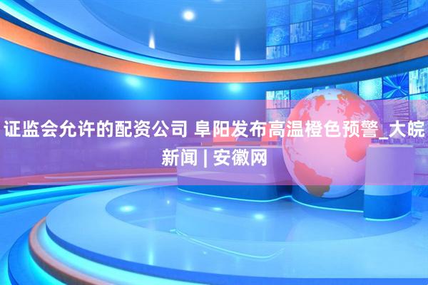 证监会允许的配资公司 阜阳发布高温橙色预警_大皖新闻 | 安徽网
