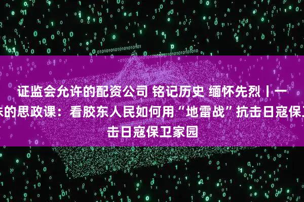 证监会允许的配资公司 铭记历史 缅怀先烈丨一堂特殊的思政课：看胶东人民如何用“地雷战”抗击日寇保卫家园