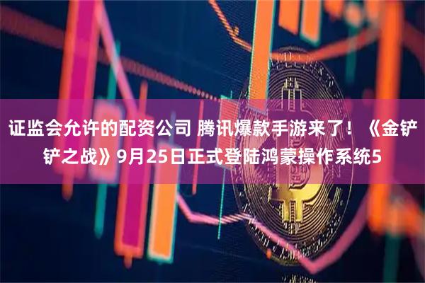 证监会允许的配资公司 腾讯爆款手游来了！《金铲铲之战》9月25日正式登陆鸿蒙操作系统5