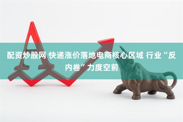 配资炒股网 快递涨价落地电商核心区域 行业“反内卷”力度空前