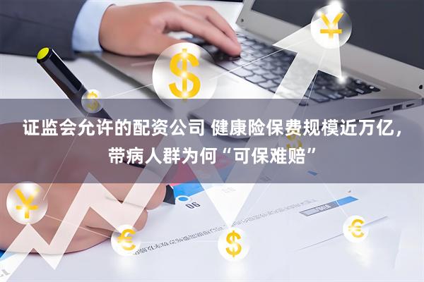 证监会允许的配资公司 健康险保费规模近万亿，带病人群为何“可保难赔”