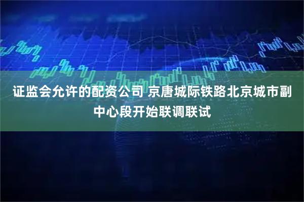 证监会允许的配资公司 京唐城际铁路北京城市副中心段开始联调联试