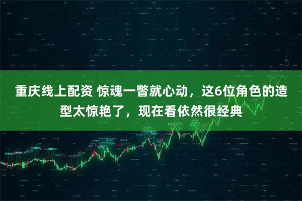 重庆线上配资 惊魂一瞥就心动，这6位角色的造型太惊艳了，现在看依然很经典