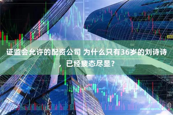 证监会允许的配资公司 为什么只有36岁的刘诗诗，已经疲态尽显？