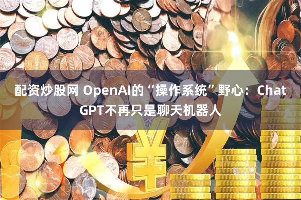 配资炒股网 OpenAI的“操作系统”野心：ChatGPT不再只是聊天机器人