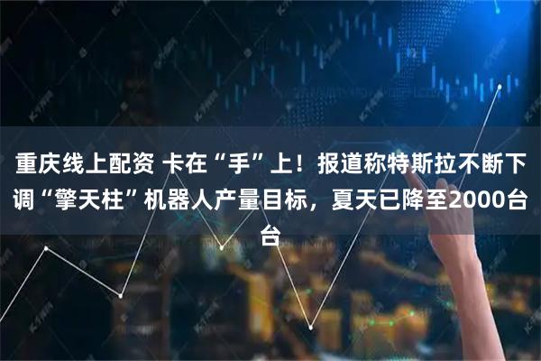 重庆线上配资 卡在“手”上！报道称特斯拉不断下调“擎天柱”机器人产量目标，夏天已降至2000台
