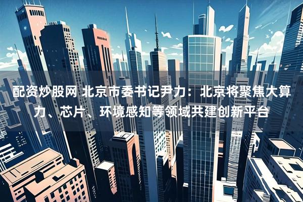 配资炒股网 北京市委书记尹力:北京将聚焦大算力、芯片、环境感知等领域共建创新平台