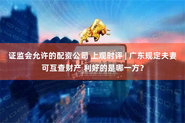 证监会允许的配资公司 上观时评 | 广东规定夫妻可互查财产 利好的是哪一方?