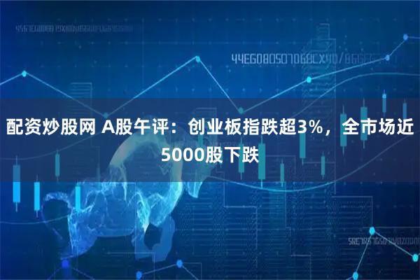 配资炒股网 A股午评：创业板指跌超3%，全市场近5000股下跌