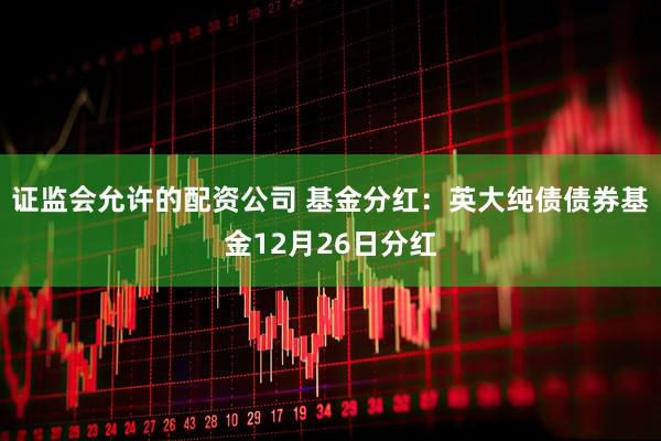 证监会允许的配资公司 基金分红:英大纯债债券基金12月26日分红