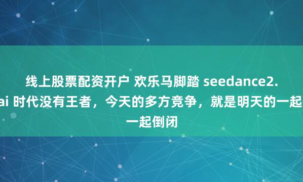 线上股票配资开户 欢乐马脚踏 seedance2.0!ai 时代没有王者,今天的多方竞争,就是明天的一起倒闭