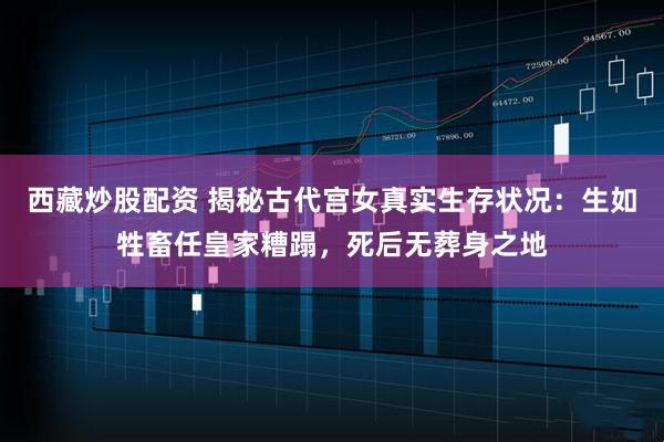 西藏炒股配资 揭秘古代宫女真实生存状况：生如牲畜任皇家糟蹋，死后无葬身之地