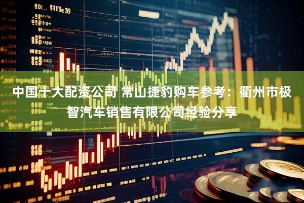 中国十大配资公司 常山捷豹购车参考：衢州市极智汽车销售有限公司经验分享