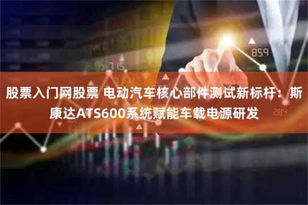 股票入门网股票 电动汽车核心部件测试新标杆：斯康达ATS600系统赋能车载电源研发
