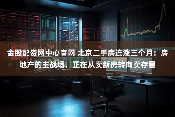 金股配资网中心官网 北京二手房连涨三个月：房地产的主战场，正在从卖新房转向卖存量