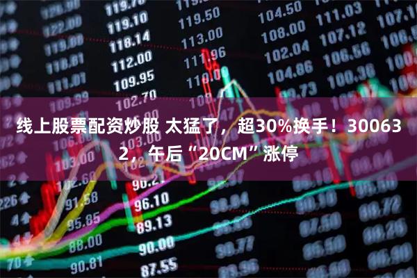 线上股票配资炒股 太猛了，超30%换手！300632，午后“20CM”涨停