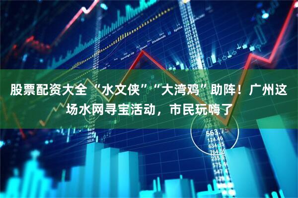 股票配资大全 “水文侠”“大湾鸡”助阵!广州这场水网寻宝活动,市民玩嗨了