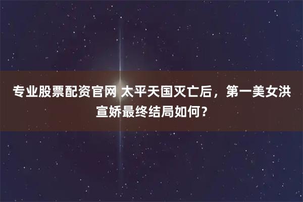 专业股票配资官网 太平天国灭亡后，第一美女洪宣娇最终结局如何？