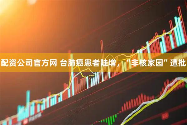 配资公司官方网 台肺癌患者陡增，“非核家园”遭批