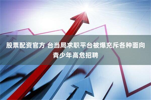 股票配资官方 台当局求职平台被爆充斥各种面向青少年高危招聘