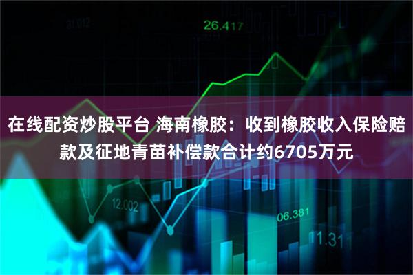 在线配资炒股平台 海南橡胶：收到橡胶收入保险赔款及征地青苗补偿款合计约6705万元