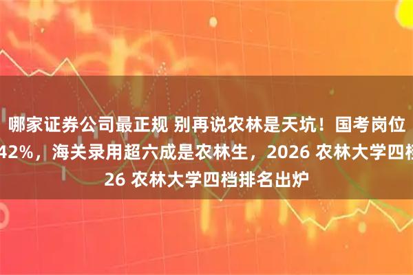 哪家证券公司最正规 别再说农林是天坑！国考岗位三年暴增 42%，海关录用超六成是农林生，2026 农林大学四档排名出炉